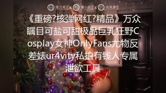 《重磅?核弹网红?精品》万众瞩目可盐可甜极品巨乳狂野Cosplay女神OnlyFans尤物反差婊ur4vity私拍有钱人专属泄欲工具