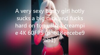 A very sexy busty girl hotly sucks a big dick and fucks hard on top with a creampie 4K 60FPS (ph618eecebe9ab1)