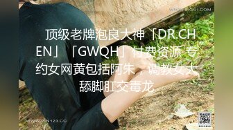 ✨顶级老牌泡良大神「DR.CHEN」「GWQH」付费资源 专约女网黄包括阿朱，调教女大舔脚肛交毒龙