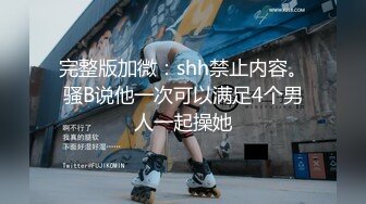 完整版加微：shh禁止内容。骚B说他一次可以满足4个男人一起操她